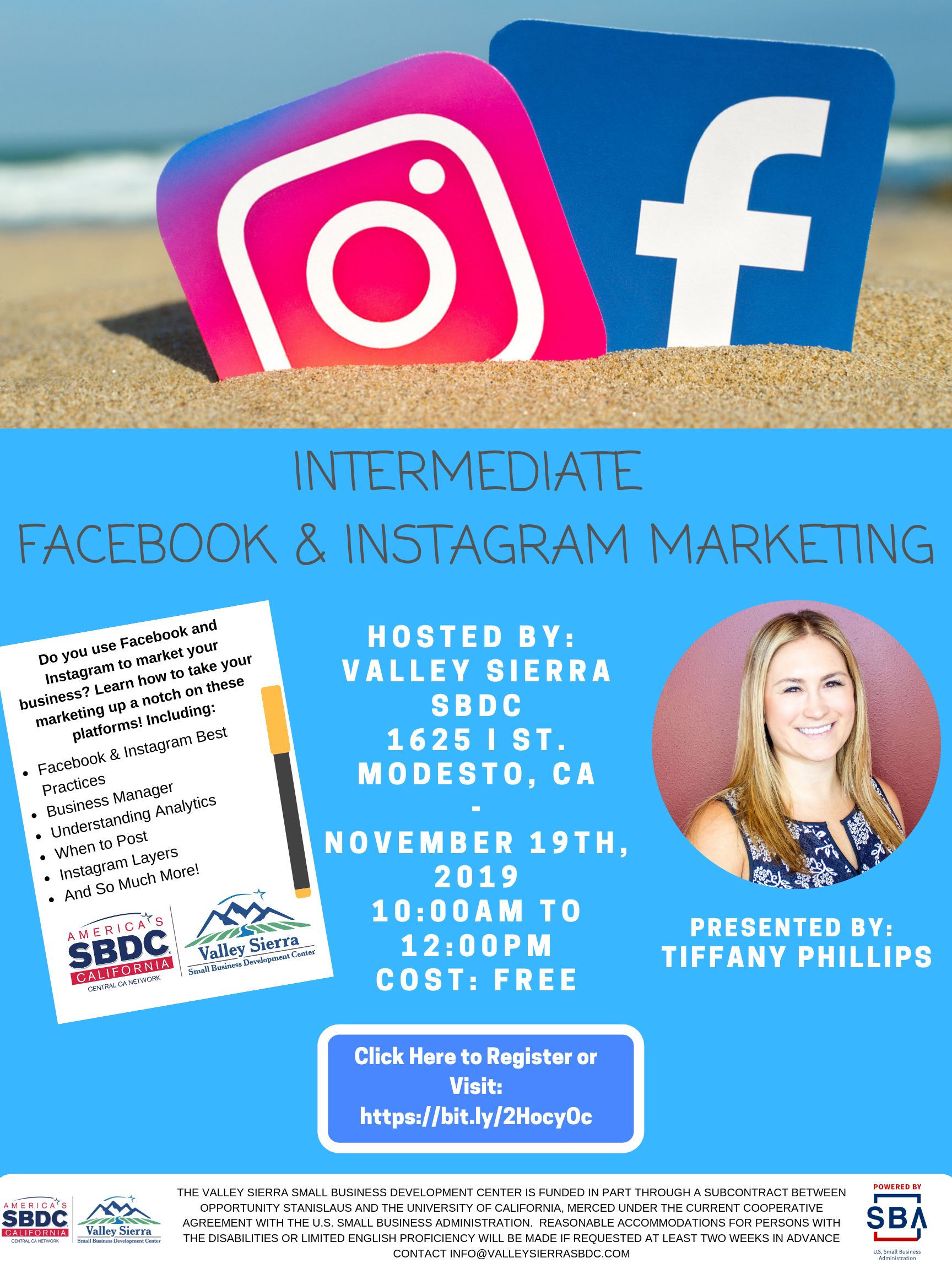 Event Flyer, INTERMEDIATE FACEBOOK & INSTAGRAM MARKETING PRESENTED BY: TIFFANY PHILLIPS Do you use Facebook and Instagram to market your business? Learn how to take your marketing up a notch on these platforms! Including: Facebook & Instagram Best Practices, Business Manager, Understanding Analytics, When to Post, Instagram Layers And So Much More! 1625 I Street, Modesto Ca. November 19th, 2019.